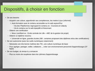 Dispositifs, à choisir en fonction
●

De ses besoins
–

Acquérir une culture, approfondir ses compétences, les mettre à jour (informel)

–

Auto-formation avec le contenu accessible sur le web aujourd'hui
– Via des Plateformes regroupant le contenu ex : Coursera et Udacity
– Via le contenu sur le web éparpillé et foisonnant
Obtenir une certification

–

Mooc (certifiant ex : Ecole centrale de Lille – ABC de la gestion de projet)
Obtenir un diplôme reconnu

●

●

Université en ligne, grandes écoles (NB : certaines proposent des diplômes et/ou des certifications)
De son autonomie (avec les outils numériques notamment)
●

●

–
–

●

Nécessite une très bonne maîtrise des TIC, une culture numérique de base
Pour agréger, partager, veiller, collaborer..., créer son environnement personnel d'apprentissage (CF
Itypa)

De son budget, du temps à y consacrer
–

Plus ou moins de souplesse dans les rythmes d'apprentissage

 