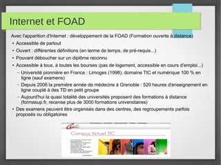 Internet et FOAD
Avec l'apparition d'Internet : développement de la FOAD (Formation ouverte à distance)
●

Accessible de partout

●

Ouvert : différentes définitions (en terme de temps, de pré-requis...)

●

Pouvant déboucher sur un diplôme reconnu

●

Accessible à tous, à toutes les bourses (pas de logement, accessible en cours d'emploi...)
Université pionnière en France : Limoges (1998), domaine TIC et numérique 100 % en
ligne (sauf examens)
– Depuis 2006 la première année de médecine à Grenoble : 520 heures d'enseignement en
ligne couplé à des TD en petit groupe
– Aujourd'hui la quasi totalité des universités proposent des formations à distance
(formasup.fr, recense plus de 3000 formations universitaires)
Des examens peuvent être organisés dans des centres, des regroupements parfois
proposés ou obligatoires
–

●

 