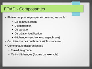 FOAD - Composantes
●

Plateforme pour regrouper le contenus, les outils
De communication
● D'organisation
● De partage
● De création/publication
● d'échange (synchrone ou asynchrone)
Ou utilisation des outils accessibles via le web
●

●

●

Communauté d'apprentissage
–

Travail en groupe

–

Outils d'échanges (forums par exemple)

 