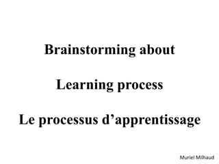 Brainstorming about
Learning process
Le processus d’apprentissage
Muriel Milhaud
 