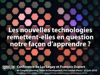 Les nouvelles technologies
remettent-elles en question
 notre façon d’apprendre ?


   Conférence de Luc Legay et François Duport
   au Congrès Learning, Talent & Development, Pré Catelan (Paris) - 22 juin 2010
  Diffusable sous licence Creative Commons by-nc-nd/2.0 http://creativecommons.org/licenses/by-nc-nd/2.0/fr/
 