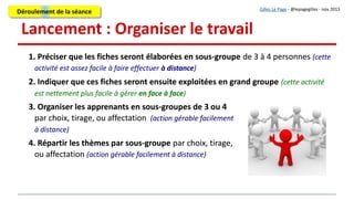 4. Des “consignes” très précises
1. Chaque sous-groupe reçoit l'adresse et les codes accès de "SON MUR"
(du mur collaboratif qui lui est dédié).
2. Les conditions et le périmètre du travail à réaliser sont explicites : volume de travail, taille
de la fiche (nombre maximum d'éléments), délai, exigences, critères de qualité ou
d'évaluation…
3. Des exemples sont présentés : des fiches réalisées sur un autre thème pour aider les
apprenants à repérer le “périmètre” de leur travail.
1. Chaque sous-groupe reçoit l'adresse et les codes accès de "SON MUR"
(du mur collaboratif qui lui est dédié).
2. Les conditions et le périmètre du travail à réaliser sont explicites : volume de travail, taille
de la fiche (nombre maximum d'éléments), délai, exigences, critères de qualité ou
d'évaluation…
3. Des exemples sont présentés : des fiches réalisées sur un autre thème pour aider les
apprenants à repérer le “périmètre” de leur travail.
Gilles Le Page - @lepagegilles - nov 2013
En face à face :
Présentation orale et fiche de consignes
À distance :
Présentation écrite, présentation en diapos, présentation orale enregistrée, …
Support pour questions/réponses (forum, FAQ, courriels, chat collectif, visio-conférence, ...)
Déroulement de la séanceDéroulement de la séance
 