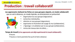 6. Réception des travaux
Chaque sous-groupe signale au formateur/enseignant que les travaux sont
disponibles (courriel, forum, message sur la plate-forme de formation...)
A réception des travaux, le formateur/enseignant analyse les fiches et en fait une
première évaluation.
Chaque sous-groupe signale au formateur/enseignant que les travaux sont
disponibles (courriel, forum, message sur la plate-forme de formation...)
A réception des travaux, le formateur/enseignant analyse les fiches et en fait une
première évaluation.
Gilles Le Page - @lepagegilles - nov 2013
En face à face :
les apprenants informent oralement le formateur
À distance :
envoi d'un message par les apprenants par courriel ou sur une fonction message de la plate-forme
de formation
Déroulement de la séanceDéroulement de la séance
 