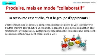 L'outil « mur » : méthodo
●
1 - Les sous-groupes travaillent d'abord chacun sur une partie du thème avant l'exploitation du travail réalisé en
grand groupe (mutualisation).
– Pour qu'ils puissent travailler « tranquilles », je fournis au sous-groupe un mur paramétré comme privé,
avec accès par mot de passe
– Une fois les productions réalisées par chaque sous-groupe, à l'échéance prévue, les murs sont re-
paramétrés en 'public' mais en consultation seulement. Chaque apprenant profite des productions de tous
les sous-groupes sans pouvoir y intervenir.
●
2 - Quand la présentation de tous les murs en grand groupe est terminée, je donne un temps à chaque sous-
groupe pour corriger quelques points sur son mur. Ensuite j'exporte chaque mur avec la fonction 'share', en .pdf
par exemple, pour produire une doc globale.
●
3 - A combien peut on travailler sur un mur : en théorie, il n'y a pas de limite, mais le travail collaboratif à
distance en sous groupe est d'après mon expérience agréable et efficace en nombre réduit : de 3 à 5
apprenants.
●
1 - Les sous-groupes travaillent d'abord chacun sur une partie du thème avant l'exploitation du travail réalisé en
grand groupe (mutualisation).
– Pour qu'ils puissent travailler « tranquilles », je fournis au sous-groupe un mur paramétré comme privé,
avec accès par mot de passe
– Une fois les productions réalisées par chaque sous-groupe, à l'échéance prévue, les murs sont re-
paramétrés en 'public' mais en consultation seulement. Chaque apprenant profite des productions de tous
les sous-groupes sans pouvoir y intervenir.
●
2 - Quand la présentation de tous les murs en grand groupe est terminée, je donne un temps à chaque sous-
groupe pour corriger quelques points sur son mur. Ensuite j'exporte chaque mur avec la fonction 'share', en .pdf
par exemple, pour produire une doc globale.
●
3 - A combien peut on travailler sur un mur : en théorie, il n'y a pas de limite, mais le travail collaboratif à
distance en sous groupe est d'après mon expérience agréable et efficace en nombre réduit : de 3 à 5
apprenants.
Gilles Le Page - @lepagegilles - nov 2013
ÉclairageÉclairage
 
