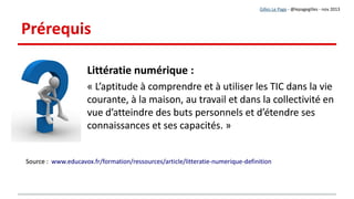 Contextualisation
« Le web2.0 met l’initiative et le pouvoir entre les mains des apprenants.
Les objets d’apprentissage deviennent de plus en plus collaboratifs, multimédias et actualisés.
Le web2.0 fait évoluer le rôle des des formateurs/enseignants de celui d’experts et producteurs de
contenus vers celui d’accompagnateurs en temps réel d’une démarche centrée sur l’apprenant.
Les outils du web2.0 sont des déclencheurs d’une remise en cause et d’un processus d’innovation
organisationnelle aussi bien que pédagogique. … une ère de transition intéressante s’annonce pour
les formateurs/enseignants, une période où chacun sera appelé à quitter sa zone de confort. »
Lucie Audet – REFAD - 2008 - http://archives.refad.ca/nouveau/Wikis_blogues_et_Web_2_0.pdf
« Le web2.0 met l’initiative et le pouvoir entre les mains des apprenants.
Les objets d’apprentissage deviennent de plus en plus collaboratifs, multimédias et actualisés.
Le web2.0 fait évoluer le rôle des des formateurs/enseignants de celui d’experts et producteurs de
contenus vers celui d’accompagnateurs en temps réel d’une démarche centrée sur l’apprenant.
Les outils du web2.0 sont des déclencheurs d’une remise en cause et d’un processus d’innovation
organisationnelle aussi bien que pédagogique. … une ère de transition intéressante s’annonce pour
les formateurs/enseignants, une période où chacun sera appelé à quitter sa zone de confort. »
Lucie Audet – REFAD - 2008 - http://archives.refad.ca/nouveau/Wikis_blogues_et_Web_2_0.pdf
Gilles Le Page - @lepagegilles - nov 2013
Lucie Audet - REFAD
 