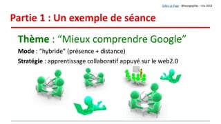 1. Démarrage de la séance
1. Présenter le thème de la séance : « Mieux comprendre Google »
2. Définir les objectifs et vérifier l'adhésion des apprenants
3. Expliquer aux apprenants :
●
qu'ils vont élaborer par petits groupes des fiches de synthèse
●
que les fiches réalisées constitueront une ressource collective.
4. Lister les thèmes de fiches
1. Présenter le thème de la séance : « Mieux comprendre Google »
2. Définir les objectifs et vérifier l'adhésion des apprenants
3. Expliquer aux apprenants :
●
qu'ils vont élaborer par petits groupes des fiches de synthèse
●
que les fiches réalisées constitueront une ressource collective.
4. Lister les thèmes de fiches
Gilles Le Page - @lepagegilles - nov 2013
Déroulement de la séanceDéroulement de la séance
Solution à distance :
● Capsule vidéo
● + consignes rédigées
 
