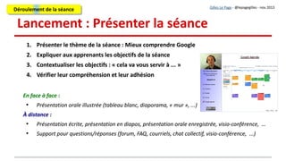 3. Outil de travail : Un « mur collaboratif »
Présentation du support de travail et des moyens techniques
●
Les participants disposent d'un PC et d'une connexion Internet
●
Chaque sous-groupe réalisera sa fiche sur un « mur collaboratif en ligne » (cette activité est
assez facile à faire effectuer à distance, mais un temps d'apprentissage est nécessaire)
●
Montrer l'utilisation d'un mur collaboratif (prévoir un tutoriel)
●
Vérifier la compréhension par les apprenants
Présentation du support de travail et des moyens techniques
●
Les participants disposent d'un PC et d'une connexion Internet
●
Chaque sous-groupe réalisera sa fiche sur un « mur collaboratif en ligne » (cette activité est
assez facile à faire effectuer à distance, mais un temps d'apprentissage est nécessaire)
●
Montrer l'utilisation d'un mur collaboratif (prévoir un tutoriel)
●
Vérifier la compréhension par les apprenants
Gilles Le Page - @lepagegilles - nov 2013
En face à face :
Présentation orale illustrée (tableau blanc, diaporama, « mur », ...)
À distance :
Présentation écrite, tutoriel, présentation en diapos, présentation orale enregistrée, …
Support pour questions/réponses (forum, FAQ, courriels, chat collectif, visio-conférence, ...)
Déroulement de la séanceDéroulement de la séance
 