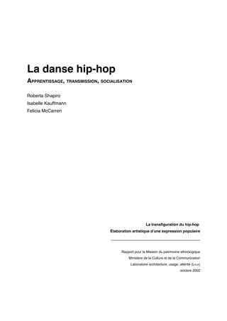 La danse hip-hop
APPRENTISSAGE, TRANSMISSION, SOCIALISATION
Roberta Shapiro
Isabelle Kauffmann
Felicia McCarren

La transfiguration du hip-hop
Élaboration artistique d’une expression populaire

___________________________________
Rapport pour la Mission du patrimoine ethnologique
Ministère de la Culture et de la Communication
Laboratoire architecture, usage, altérité (LAUA)
octobre 2002

 