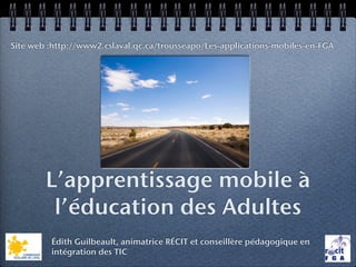 Site web :http://www2.cslaval.qc.ca/trousseapo/Les-applications-mobiles-en-FGA




        L’apprentissage mobile à
         l’éducation des Adultes
         Édith Guilbeault, animatrice RÉCIT et conseillère pédagogique en
         intégration des TIC
 