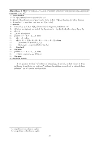 Algorithme 3 Monte-Carlo à valeur d’action avec hypothèse de démarrage et
contrôle de MC
1: Initialisation
2: π ∈ A(s), arbitrairement pour tout s ∈ S
3: Q(s, a) ∈ R, arbitrairement pour tout s ∈ S, a ∈ A(s) //Q(s,a) fonction de valeur d’action
4: Retour(s, a) ← une liste vide pour s ∈ S, a ∈ A(s)
5: boucler
6: Choisir S0 ∈ S, A0 ∈ A(S0) aléatoirement telque la probabilité > 0
7: Générer une épisode partant de S0, A0 suivant π : S0, A0, R1, A1, R2, ...ST−1, AT−1, RT
8: G ← 0
9: //t pas de l’épisode
10: pour t = T − 1, T − 2, ..., 0 faire
11: G ← γG + Rt+1
12: si (St, At) ∈ {(S0, A0), (S1, A1), ..., (St−1, At−1)} : alors
13: Ajouter G au Retour(St, At)
14: Q(St, At) ← Moyenne(Retour(St, At))
15: ﬁn du si
16: ﬁn pour
17: pour t = T − 1, T − 2, ..., 0 faire
18: π(St) ← argmaxa∈A(St)Q(St, a)
19: ﬁn pour
20: ﬁn de la boucle
Il est possible d’éviter l’hypothèse de démarrage, de ce fait, on fait recours à deux
méthodes, la méthode sur politique 8, utilisant la politique -greedy et la méthode hors
politique 9 qui n’a pas de politique cible.
8. sur politique : on-policy en anglais
9. hors politique : oﬀ-policy en anglais
10
 