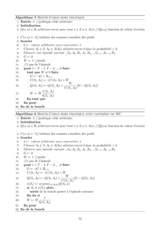 Algorithme 5 Monte-Carlo hors politique
1: Entrée :π //politique cible arbitraire
2: Initialisation
3: Q(s, a) ∈ R, arbitrairement pour tout s ∈ S, a ∈ A(s) //Q(s,a) fonction de valeur d’action
4: C(s, a) ← 0//tableau des sommes cumulées des poids
5: boucler
6: b ← valeur arbitraire avec couverture π
7: Choisir S0 ∈ S, A0 ∈ A(S0) aléatoirement telque la probabilité > 0
8: Générer une épisode suivant :
¯
S0, A0, R1, A1, R2, ...ST−1, AT−1, RT
9: G ← 0
10: W ← 1 //poids
11: //t pas de l’épisode
12: pour t = T − 1, T − 2, ..., 0 faire
13: tant que W = 0 faire
14: G ← γG + Rt+1
15: C(St, At) ← γC(St, At) + W
16: Q(St, At) ← Q(St, At) +
W
C(St, At)
[G − Q(St, At)]
17: W ← W
π(St, At)
b(St, At)
18: ﬁn tant que
19: ﬁn pour
20: ﬁn de la boucle
Algorithme 6 Monte-Carlo hors politique avec contrôle de MC
1: Entrée :π //politique cible arbitraire
2: Initialisation
3: Q(s, a) ∈ R, arbitrairement pour tout s ∈ S, a ∈ A(s) //Q(s,a) fonction de valeur d’action
4: C(s, a) ← 0//tableau des sommes cumulées des poids
5: boucler
6: b ← valeur arbitraire avec couverture π
7: Choisir S0 ∈ S, A0 ∈ A(S0) aléatoirement telque la probabilité > 0
8: Générer une épisode suivant :
¯
S0, A0, R1, A1, R2, ...ST−1, AT−1, RT
9: G ← 0
10: W ← 1 //poids
11: //t pas de l’épisode
12: pour t = T − 1, T − 2, ..., 0 faire
13: G ← γG + Rt+1
14: C(St, At) ← γC(St, At) + W
15: Q(St, At) ← Q(St, At) +
W
C(St, At)
[G − Q(St, At)]
16: π(St) ← argmaxa∈A(St)Q(St, a)
17: si At = π(St) alors
18: sortir de la boucle passer à l’épisode suivante
19: ﬁn du si
20: W ← W
1
b(St, At)
21: ﬁn pour
22: ﬁn de la boucle
12
 
