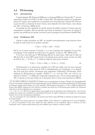 4.2 TD-learning
4.2.1 introduction
L’apprentissage TD (Temporal-Diﬀerence en français Diﬀérence Temporelle) 10, est une
association d’idées de la PD et de MC. Comme MC, TD apprend à partir de l’expérience
directe de l’agent, sans modèle de la dynamique de l’environnement. Comme PD, TD met
à jour les états en fonction de leurs voisins, sans dépendre des états ﬁnaux ; nous dirons
que TD « bootstrap »[SB18]-p124.
L’avantage de cette méthode est qu’elle permet de prédire (estimer) le futur sans une
connaissance complète. Elle ne nécessite pas assez de mémoire et pas assez de calculs et
produit une prédiction de qualité (accurate) pour la pluspart des problemes réels[SUT88].
4.2.2 Prédiction TD
Voyant le point précédent sur MC, de manière non-stationnaire nous pouvons écrire
la règle de mise-à-jour de la manière suivante :
V (St) ← V (St) + α[Gt − V (St)] (3)
Où Gt est le retour courant à l’instant t, et α une constante qui représente le pas d’ap-
prentissage. Cette méthode de mise-à-jour est appelée constant-α MC [SB18]-p120.
C’est avec cette idée que le TD-learning eﬀectue la mise-à-jour. Alors que la cible du
MC était Rt, et qu’il (MC) attend la ﬁn d’un épisode pour mettre à jour un état. La cible
de TD est Rt+1 + γV (St+1) 11 et utilise la règle de mise-à-jour suivante :
V (St) ← V (St) + α[Rt+1 + γV (St+1) − V (St)] (4)
Contrairement à la mise-à-jour complète de la PD qui utilise tous les états suivants
de l’état courant, la mise-à-jour de TD est échantillonnée par l’expérience et ne dépend
que d’un seul état suivant. Ci-dessous nous présentons l’algorithme TD-learning. Cette
methode de TD-learning est appelée «TD(0)» 12 , ou «one-step TD», car c’est un cas
spécial de TD(λ) 13 , la diﬀerence temporelle à plusieurs pas, c’est la version générique de
TD, ce dernier ne fera pas l’objet de ce document. Sur ce, nous vous reportons au [SB18].
10. En 1959, la diﬀérence temporelle est utlilisée dans un programme de dames d’Arthur Lee Samuel[Sam59].
C’est le tout premier programme d’auto-apprentissage, une de meilleurs et premières applications de TD-learning
de l’époque malgrès que la théorie sur cette méthode (TD-learning) était pauvre. C’est en 1988 que Richard S.
Sutton dans [SB18] explicite de cette théorie en faisant une étude sur le TD-learing pour prédire un événement
arbitraire et prouve également sa convergence.
11. γ (0 γ 1) : Facteur de depréciation, aussi appélé taux de diminution des renforcements, c’est le pour-
centage avec lequel sont considérés les antécédents.Il permet de régler l’importance accordée aux récompenses
futures vis-à-vis des récompenses immédiates
12. La convergence de cette méthode a été prouvée par Sutton dans [SUT88] en utilisant les poids d’un réseau
de connexioniste.
13. λ, appelé trace-decay parameter en anglais [SB18], il fait référence à l’utilisation de la trace d’eligiblité.
λ ∈ [0, 1], il caractérise le taux avec lequel une trace déprécie ou est considérée. Dans ce contexte, la trace
correpond à des k valeurs antécedentes qui sont utilisées pour estimer la valeur actuelle.
13
 