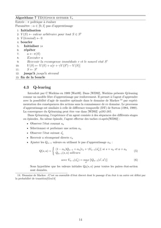 Algorithme 7 TD(0)pour estimer Vπ
Entrée : π politique à évaluer
Paramètre : α ∈ [0, 1] pas d’apprentissage
1: Initialisation
2: V (S) ← valeur arbitraire pour tout S ∈ St
3: V (temind) ← 0
4: boucler
5: Initialiser :s
6: répéter
7: a ← π(S)
8: Executer a
9: Recevoir la recompense immédiate r et le nouvel etat S
10: V (S) ← V (S) + α[r + γV (S ) − V (S)]
11: S ← S
12: jusqu’à jusqu à sterand
13: ﬁn de la boucle
4.3 Q-learing
Introduit par C.Watkins en 1989 [Wat89]. Dans [WD92], Watkins présente Q-leaning
comme un modèle libre d’apprentissage par renforcement. Il permet à l’agent d’apprendre
avec la possibilité d’agir de manière optimale dans le domaine de Markov 14 par expéri-
mentation des conséquences des actions sans la connaissance de ce domaine. Le processus
d’apprentissage est similaire à celle de diﬀérence temporelle (DT) de Sutton (1984, 1988).
La convergence du Q-learning peut être vue dans [WD92]–p282-285.
Dans Q-learning, l’expérience d’un agent consiste à des séquences des diﬀérents stages
ou épisodes. Au nième épisode, l’agent eﬀectue des taches ci-après[WD92] :
• Observer l’état courant sn
• Sélectionner et performer une action an
• Observer l’état suivant sn
• Recevoir a récompensé directe rn
• Ajuster les Qn−1 valeurs en utilisant le pas d’apprentissage αn :
Q(s, a) =
(1 − αn)Qn−1 + αn[rn + γVn−1(sn)] si s = sn et a = an
Qn−1(s, a) ailleurs
(5)
avec Vn−1(sn) = max
a
Qn−1(s , a ) (6)
Sous hypothèse que les valeurs initiales Q0(s, a) pour toutes les paires état-action
sont données.
14. Domaine de Markov : C’est un ensemble d’état discret dont le passage d’un état à un autre est déﬁni par
la probabilité de transition[Gra14]
14
 
