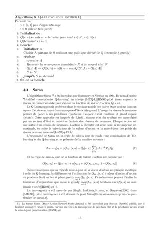 Algorithme 8 Q-leaning pour estimer Q
Paramètres :
— α ∈ [0, 1] pas d apprentissage
— > 0 valeur très petite
1: Initialisation :
2: Q(s, a) ← valeur arbitraire pour tout s ∈ St
, a ∈ A(s)
3: Q(termind, ∗) ← 0;
4: boucler
5: Initialiser :s
Choisir A partant de S utilisant une politique dérivé de Q (exemple ξ-greedy)
6: répéter
7: executer A
8: Recevoir la recompense immédiate R et le nouvel etat S
9: Q(S, A) ← Q(S, A) + α[R + γ maxQ(S , A) − Q(S, A)]
10: S ← S
11: jusqu’à S is stermid
12: ﬁn de la boucle
4.4 Sarsa
L’algorithme Sarsa 15 a été introduit par Rummery et Nirajan en 1994. De nom d’orgine
"Modiﬁed connectionist Q-learning" en abrégé (MCQ-L)[RN94]-p3,6. Sarsa exploite le
réseau de connexionniste pour évaluer la fonction de valeur d’action Q(s, a).
Le Q-Learning posait problème dans le stockage rapide des paires états-actions dans un
espace d’états continu et dans un espace d’états très grand. L’usage du réseau de neurones
permet de palier à ces problèmes (problème d’espace d’état continue et grand espace
d’états). Cette approche est inspirée de [Lin91], chaque état du système est caractérisé
par un vecteur d’état et constitue l’entrée des réseaux de neurones. Chaque action est
une sortie d’un réseau de neurones. L’action à exécuter est celle dont la récompense est
maximale, en suite la mise-à-jour de la valeur d’action et la mise-à-jour des poids du
réseau neurone concerné[Lin92]-p73-74.
L’originalité de Sarsa est sa règle de mise-à-jour du poids ; une combinaison de TD-
learning et du Q-learning et se présente de la manière suivante :
∆w = η[rt + γQt+1(s, a) − Qt(s, a)]
t
k=0
(γλ)t−k
wQk (7)
Et la règle de mise-à-jour de la fonction de valeur d’action est donnée par :
Q(st, at) ← Q(st, at) + α[rt+1 + γQ(st+1, at+1) − Q(st, at)] (8)
Nous remarquons que sa règle de mise-à-jour de la valeur d’action est presque identique
à celle du Q-learning, la diﬀérence est l’utilisation de Qt+1(s, a) (valeur d’action d’action
du prochain état) en lieu et place greedy max
a∈A
Qt+1(s, a). Ce mécanisme permet d’éviter la
limitation d’exploration que cause le greedy max
a∈A
Qt+1(s, a) (certains cas Q(s, a) ne sont
jamais visités)[RN94]-p6-7.
La convergence a été prouvée par Singh, Jaakkola,littman, et Szepsvar(2000) dans
[SJLS96], cette convergence a été démontrée pour Sarsa(0) ou sarsa-one-step, un cas par-
ticulier de sarsa(λ).
15. La terme Sarsa (State-Action-Reward-State-Action) a été introduit par Sutton [Sut96a]-p1039, car il
faudrait connaitre l’état en cours, l’action en cours, la récompense, le prochain état et la prochaine action avant
la mise-à-jour (amélioration)[RN94]-p6.
15
 