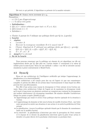 De tout ce qui précède, L’algorithme se présente de la manière suivante :
Algorithme 9 Sarsa pour estimer Q qπ
Paramètres :
— α ∈ [0, 1] pas d apprentissage
— > 0 valeur très petite
1: Initialisation :
2: Q(s, a) ← valeur arbitraire pour tout s ∈ St
, a ∈ A(s)
3: Q(termind, ∗) ← 0
4: Initialiser s
5: Choisir A partant de S utilisant une politique dictée par Q (ex. ξ-greedy)
6: boucler
7: répéter
8: executer A
9: Recevoir la recompense immédiate R et le nouvel etat S
10: Choisir A partant de S utilisant une politique dictée par Q(ex.ξ − greedy)
11: Q(S, A) ← Q(S, A) + α[R + γQ(S , A ) − Q(S, A)]
12: S ← S : A ← A
13: jusqu’à S is stermid
14: ﬁn de la boucle
Nous pouvons remarquer que la politique est absente de cet algorithme car elle est
implicitement dictée par Q. Qui plus est, l’action choisie a correspond à la valeur Q
utilisée pour la mise-à-jour. Sarsa est une méthode « online » car elle ne nécessite aucune
simulation à priori contrairement à Monté-Carlo.
4.5 Dyna-Q
Dyna est une architecture de l’intelligence artiﬁcielle qui intègre l’apprentissage, la
planiﬁcation et la réactivité[Sut91].
Cette architecture a été conçue pour des cas où l’agent n’a pas une connaissance
complète et précise des eﬀets de ses actions dans l’environnement et dans lequel ses eﬀets
peuvent être non-déterministes.
Par eﬀet d’une action nous voyons la récompense et l’état suivant et/ou l’action sui-
vante. Dans cette architecture l’objet de l’agent est de maximiser la récompense totale
qu’il reçoit à long terme car plusieurs systèmes ne comptent pas vraiment les récompenses
qui tardent relativement à la récompense immédiate. De manière détaillée l’architecture
intègre les points ci-après ([Sut91]-p1,p2) :
• Apprentissage par essaie et erreur d’une politique réactive optimale de la situation à
l’action.
• L’apprentissage du domaine se fait sous la forme de modèle d’action d’état , une boite
noire qui prend en entrée une situation et une action et en sortie la prédiction de l’état
suivant.
• La planiﬁcation : trouver la politique optimale donnée par le domaine de connaissance
basée sur le modèle d’action.
• La réactivité : la planiﬁcation n’intervient pas entre la perception de l’état courant
et le réponse de ce dernier (la planiﬁcation intervient après la prise d’une action et
dernière à la prise directe de la prochaine relativement ou prochain état).
16
 
