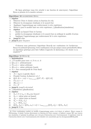 De façon générique (sans être attaché à une fonction de mise-à-jour), l’algorithme
Dyna se présente de la manière suivante :
Algorithme 10 algorithme Dyna
1: répéter
2: Observer l’état et choisir action en fonction de cela.
3: Observer la récompense résultante et le nouvel état
4: Appliquer l’apprentissage par renforcement à cette expérience
5: Mettre à jour le modèle basé sur cette expérience //planiﬁcation(simulation)
6: répéter
7: choisir au hasard l’état et l’action
8: prédire la récompense résultante et le nouvel état en utilisant le modèle d’action
9: Appliquer l’apprentissage par renforcement lié à cette expérience.
10: jusqu’à k fois
11: jusqu’à pour toujours
Ci-dessous nous présentons l’algorithme Dyna-Q une combinaison de l’archiecture
Dyna et la méthode Q-learning. Cette combinaison n’est pas unique comme précise[Sut91].Même
un algorithme générique peut faire l’aﬀaire ;l’approche du Q-learning a été choisie vu sa
simplicité 16.
Algorithme 11 Dyna-Q
1: Initialisation
2: //T modèle pour tout s ∈ S et a ∈ A
3: Q(s, a) ← arbitrairement
4: T(s, a) ← valeur arbitraire
5: R(s, a) ← valeur arbitraire boucle
6: S ← état courant(proﬁl de l’état ﬁnal)
7: répéter
8: A ← πQ(s) ( -greedy (Q,s))
9: Prendre l’action A,observer ret s
10: Q(S, A) ← +α[r + γmaxa ∈A(S )
Q(S , A ) − Q(S, A)]
11: T(s, a) ← s
12: R(s, a) ← r
13: S ← S
14: jusqu’à jusqu à stermind
15: //Simulation (planiﬁcation)
16: répéter
17: Sm ∈ S et am ∈ A(sm)au hasard
18: Sm ← valeur prise au hasard
19: Am ← valeur prise au hasard
20: Sm ← T(Sm, am)
21: rm ← R(Sm, am)
22: Q(Sm, Am) ← Q(Sm, am) + α[r + γmaxa ∈A(S )
Q(Sm, am) − Q(Sm, Am)]
23: jusqu’à N fois
16. Cette combinaison conduit au modèle d’apprentissage mixte c.à.d direct et indirect. Direct comme le
TD-learning, il choisit l’action directement en fonction de l’état courant, et Indirect comme MC aau travers
une simulation ,il optimise la politique avec très peu d’interaction avec l’environnement. L’expérience vient de
l’interaction directe avec l’environnement,cette dernière est caractérisée par les récompenses[SB18]-p162.
17
 
