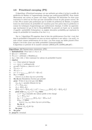 4.6 Prioritized sweeping (PS)
L’algorithme «Prioritized sweeping» est une méthode qui utilise à la fois le modèle de
prédiction de Markov et l’apprentissage classique par renforcement[AFP97]. Pour choisir
eﬃcacement une action ou passer une étape, l’agorithme PS hiérarchise les états pour
concentrer le calcul sur les états qui sont susceptibles d’avoir les plus grosses erreurs. De
ce fait, PS se montre plus performant que le modèle de prédiction de Markov, il exploite
toutes les observations de probabilité de transition pour être précis dans la prédiction et
comme les techniques d’apprentissage par renforcement classique, il utilise un apprentis-
sage incrémental tel que le fait le Dyna-Q[MA93]. La priorité est basée sur la variable
A appelée «probabilité d’absorption» en anglais absorption probability qui représente la
marge de probabilité de transition d’un état i à j.
Sur ce, l’algorithme PS supprime dans la liste des prédécesseurs d’un état i tout état
dont la probabilité d’absorption est max ou encore supérieur à une valeur (un seuil) ; en
suite retenir comme prédécesseurs de cet état i, les états ayant une faible priorité d’être
balayés c’est-à-dire ayant une faible probabilité d’absorption[SB18].
L’algorithme se présente de la manière suivante ([SB18]-p170, [Gé08b]-p66-p67) :
Algorithme 12 Prioritized sweeping (PS)
1: Initialisation Pour tout s ∈ S,a ∈ A
2: Q(s, a) ← arbitraire
3: T(s, a) ← arbitraire //Modèle(s,a)
4: Lp ← liste vide // liste contenant les valeurs de probabilité boucler
5: répéter
6: s ← l’état initial de l’épisode
7: a ← πQ(s) // politique(s,Q)
8: prendre l action a ; observer ret s
9: T(s, a) ← s
10: R(s, a) ← r
11: p ← [r + γmaxa ∈A(s )
Q(s , a ) − Q(s, a)]
12: si p > θ alors
13: inserer (s, a) dans Lp avec prioritép
14: ﬁn du si//Simulation d’action par priorité
15: pour N fois et Lp n’est pas vide faire
16: (sm, am) ←prendre élément de Lp
17: s ← T(sm, am)
18: rm ← R(sm, am)
19: Q(sm, am) ← Q(sm, am) + α[r + γmaxa ∈A(S )
Q(sm, am) − Q(sm, am)]
20: pour tout (sm, am) ∈ T−1(sm) faire
21: // T−1(sm) ensemble des valeurs prédit à être chargé
22: rm ← R(sm, am)
23: pm ← [r + γmaxa ∈A(s )
Q(sm, am) − Q(sm, am)]
24: si pm > θ alors
25: inserer (sm, am) dans Lp avec prioritépm
26: ﬁn du si
27: enlever (sm, am)de Lp
28: ﬁn pour
29: ﬁn pour
30: jusqu’à s terminal
18
 