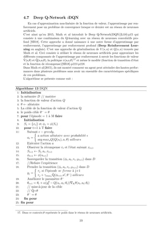 4.7 Deep Q-Network :DQN
En cas d’approximation non-linéaire de la fonction de valeur, l’apprentissage par ren-
forcement pose un problème de convergence lorsque ce dernier est un réseau de neurones
artiﬁciels.
C’est ainsi qu’en 2015, Mnih et al introduit le Deep Q-Network(DQN)[Li18]-p15 qui
consiste à une combinaison du Q-learning avec un réseau de neurones convolutifs pro-
fond [SB18]. Cette approche a donné naissance à une autre forme d’apprentissage par
renforcement, l’apprentissage par renforcement profond (Deep Reinforcement Lear-
ning en anglais). C’est une approche de généralisation de V (s, a) et Q(s, a) trouvée par
Mnih et al. Ceci consiste à utiliser le réseau de neurones artiﬁciels pour approximer les
diﬀérents composants de l’apprentissage par renforcement à savoir les fonctions de valeur
ˆV(s,θ) et ˆQ(s,a,θ), la politique π(a,s,θ) 17 et même le modèle (fonction de transition d’état
et la fonction de récompense)[SB18]-p223-p228.
Dans Mnih et al(2015), ils ont montré comment un agent peut atteindre des hautes perfor-
mances dans plusieurs problèmes sans avoir un ensemble des caractéristiques spéciﬁques
de ces problèmes.
L’algorithme se présente comme suit :
Algorithme 13 DQN
1: Initialisation
2: la mémoire D // matrice
3: la fonction de valeur d’action Q
4: θ ← aléatoire
5: La cible de la fonction de valeur d’action Q
6: le poids cible θ−
= θ
7: pour l’épisode = 1 à M faire
8: Initialisation
9: S1 = {x1} et φ1 = φ(S1)
10: pour t=1 à T faire
11: Suivant − greedy,
at =
a action aléatoire avec probabilité
arg maxaQ(Q(st), a, θ) ailleurs
12: Exécuter l’action a
13: Observer la récompense rt et l’état suivant xt+1
14: St+1 ← St, at, xt+1
15: φt+1 ← φ(st+1)
16: Sauvegarder la transition (φt, at, rt, ℘t+1) dans D
17: //Refaire l’expérience
18: Prendre la transition (φt, at, rt, ℘t+1) dans D
yj =
rj si l épisode se ferme à j+1
rj + γmaxa
ˆQ(φt+1, a , θ−
) ailleurs
19: Améliorer le paramètre θ−
20: θt+1 = θt + α(yθ
t − Q(st, at; θt)) θt θ(st, at; θt)
21: // mise-à-jour de la cible
22: // ˆQ=θ
23: θ−
= θ
24: ﬁn pour
25: ﬁn pour
17. Dans ce contexte,θ représente le poids dans le réseau de neurones artiﬁciels.
19
 