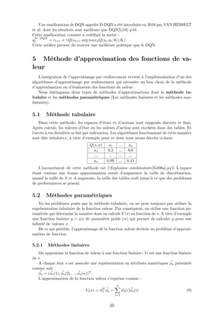 Une amélioration de DQN appelée D-DQN a été introduite en 2016 par VAN HESSELT
et al. dont les résultats sont meilleurs que DQN[Li18]-p16.
Cette amélioration consiste à redéﬁnir la sortie :
yD−DQN
t = rt+1 + γQ(st+1, arg maxaQ(st, at; θt); θt)
Cette artiﬁce permet de trouver une meilleure politique que le DQN.
5 Méthode d’approximation des fonctions de va-
leur
L’intégration de l’apprentissage par renforcement revient à l’implémentation d’un des
algorithmes d’apprentissage par renforcement qui nécessite un bon choix de la méthode
d’approximation ou d’évaluation des fonctions de valeur.
Nous distinguons deux types de méthodes d’approximations dont la méthode ta-
bulaire et les méthodes paramétriques (Les méthodes linéaires et les méthodes non-
linéaires).
5.1 Méthode tabulaire
Dans cette méthode, les espaces d’états et d’actions sont supposés discrets et ﬁnis.
Après calculs, les valeurs d’état ou les valeurs d’action sont stockées dans des tables. Et
l’accès à ces dernières se fait par indexation. Les algorithmes fonctionnant de cette manière
sont dits tabulaires ; à titre d’exemple pour ce dont nous avons décrits ci-haut.
Q(s, a) s1 ... sn
a1 0.2 ... 0.6
... ... ... ...
an 0.99 ... 0.41
L’inconvénient de cette méthode est l’Explosion combinatoire[Gé08a]-p47. L’espace
étant continu une bonne approximation serait d’augmenter la taille de discrétisation,
quand la taille de S et A augmente, la taille des tables croît jusqu’à ce que des problèmes
de performances se posent.
5.2 Méthodes paramétriques
Vu les problèmes posés par la méthode tabulaire, on ne peut toujours pas utiliser la
représentation tabulaire de la fonction valeur. Par conséquent, on utilise une fonction pa-
ramétrée qui détermine la manière dont on calcule V (s) en fonction de s. A titre d’exemple
une fonction linéaire y = wx de paramètre poids (w) qui permet de calculer y pour une
inﬁnité de valeurs x.
De ce qui précède, l’apprentissage de la fonction valeur devient un problème d’approxi-
mation de fonction.
5.2.1 Méthodes linéaires
On approxime la fonction de valeur à une fonction linéaire ; Vt est une fonction linéaire
de s.
A chaque état s est associée une représentation en attributs numériques φs présentée
comme suit :
φs = (φs(1), φs(2), ..., φs(n))T .
L’approximation de la fonction valeur s’exprime comme :
Vt(s) = wT
t φs =
n
i=1
wt(i)φs(i) (9)
20
 