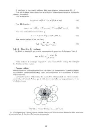 φ, représente la fonction de voisinage dont nous parlerons au paragraphe 5.2.1.1.
Et w suit la loi de mise-à-jour selon la méthode d’apprentissage choisie en utilisant la
descente du gradient.
Pour Monte-Carlo :
wt+1 ← wt + α[Rt + V (st, wt)] wV (st, wt) (10)
Pour TD-Learning :
wt+1 ← wt + α[Rt+1 + γV (st+1, wt) − V (s, wt)] wV (st, wt) (11)
Pour ceux utilisant la valeur d’action Q :
wt+1 ← wt + α[vt + Q(st, at)] wt Q(st, at) (12)
Avec comme gradient d’une fonction f :
wf =
∂f
∂w1
,
∂f
∂w2
, ...,
∂f
∂wn
(13)
5.2.1.1 Fonction de voisinage
On déﬁnit n régions Ri qui forment un ensemble de couverture de l’espace d’états S
∀s ∈ S, φs(i) =
1 si s ∈ Ri
0 sinon
Parmi les types de voisinages employés 18 , nous avons : Coarse coding, Tile coding et
les fonctions de base radiale.
Coarse coding
Les attributs sont déﬁnis par des régions circulaires (ou sphériques ou hyper-sphèriques)
se recouvrant partiellement[Sut96b]. Donc, une composante de w correspond à chaque
région circulaire.
La valeur d’un état est la somme des paramètres correspondant aux cercles dans les-
quels l’état est présent. Notons que la taille des cercles inﬂue sur les performances et les
résultats obtenus
Figure 5 – Coarse Coding | Source :[SB18]-p215
18. Il existe également d’autres types de voisinage bien que ces derniers ne sont pas assez utilisés ; nous avons
la fonction de base de fourrier et les fonctions polynomiales.
21
 
