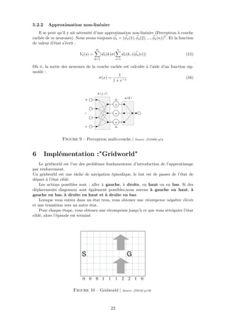 5.2.2 Approximation non-linéaire
Il se peut qu’il y ait nécessité d’une approximation non-linéaire (Perceptron à couche
cachée de m neurones). Nous avons toujours φs = (φs(1), φs(2), ..., φs(n))T . Et la fonction
de valeur d’état s’écrit :
Vt(s) =
m
k=1
[wt(k)σ(
n
i=1
wt(k, i)φs(i))] (15)
Où σ, la sortie des neurones de la couche cachée est calculée à l’aide d’un fonction sig-
moïde :
σ(x) =
1
1 + e−x
(16)
Figure 9 – Perceptron multi-couche | Source :[Gé08b]-p54
6 Implémentation :"Gridworld"
Le gridworld est l’un des problèmes fondamentaux d’introduction de l’apprentissage
par renforcement.
Un gridworld est une tâche de navigation épisodique, le but est de passer de l’état de
départ à l’état ciblé.
Les actions possibles sont : aller à gauche, à droite, en haut ou en bas. Si des
déplacements diagonaux sont également possibles,nous aurons à gauche en haut, à
gauche en bas, à droite en haut et à droite en bas.
Lorsque vous entrez dans un état trou, vous obtenez une récompense négative élevée
et une transition vers un autre état.
Pour chaque étape, vous obtenez une récompense jusqu’à ce que vous atteigniez l’état
ciblé, alors l’épisode est terminé.
Figure 10 – Gridworld | Source :[SB18]-p130
23
 