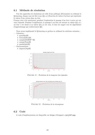 6.1 Méthode de résolution
Une des approches de résolutions est celle d’une politique déterministe en utilisant le
Q-learning, chaque case est liée à une Q(s, a) (Fonction de valeur d’action) qui représente
le valeur d’une action dans un état.
Comme cela à été mentionné, pendant l’exploration le passage d’un état à autre est sui-
vant l’épisode. Pendant l’exploitation, le passage à un état est suivant sa valeur Q(s, a) ;
un état s est choisi si sa valeur Q(s, a) est max. A titre de rappel voir les algorithmes
d’apprentissage par renforcement [§4].
Nous avons implémenté le Q-learning en python en utilisant les solutions suivantes :
— Librairies :
• gym[Ope20]
• itertools[Fou20]
• matplotlib[HDF+20]
• numpy[Num20]
• pandas[pdt20]
— Environnement :
• Jupyter[Jup20]
Figure 11 – Évolution de la longueur des épisodes
Figure 12 – Évolution de la récompense
6.2 Code
le code d’implémentation est disponible sur https://tinyurl.com/y347cwgu
24
 