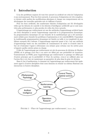 1 Introduction
L’un des problèmes majeurs de tout être naturel ou artiﬁciel est celui de l’adaptation
à son environnement. Pour les êtres naturels, le processus d’adaptation est très complexe,
ce dernier subit parfois des modiﬁcations physiques et change son comportement soit en
développant des nouvelles aptitudes soit en raﬃnant d’autres.
Pour les êtres artiﬁciels, des nombreuses théories d’adaptation ont été développées
telles que les théories de contrôle et les théories d’intelligence artiﬁcielle qui se sont mon-
trées plus performantes et plus proches de celles des êtres naturels.
L’apprentissage par renforcement est une des méthodes d’apprentissage artiﬁciel basée
sur deux disciplines à savoir l’apprentissage supervisé et la programmation dynamique.
La programmation dynamique est une branche de la mathématique qui a été ancienne-
ment utilisée pour résoudre les problèmes d’optimisation et de contrôle[SB18]. Cependant
la traditionnelle programmation dynamique est limitée en taille et en complexité de pro-
blèmes auxquels elle s’adresse. L’apprentissage supervisé quant à lui, c’est une méthode
d’apprentissage basée sur des ensembles de connaissances de sortie et d’entrée dont le
but est d’entraîner l’agent à déterminer (ou estimer pour certains cas) les sorties pour
n’importe quelles entrées prises en charge.
L’idée de l’apprentissage par renforcement est née du processus de décision de Markov
(PDM) où le passage d’un état à un autre est déﬁni par une probabilité de transition.
Contrairement au PDM, pour l’apprentissage par renforcement ce passage est déﬁni par
d’autres principes que la probabilité et l’état du système, ceux-ci ne suﬃsent plus car
l’action liée à cet état est maintenant un paramètre de plus dans la prise de décision.
Dans le but d’amélioration, le domaine de l’apprentissage par renforcement fait égale-
ment appel à d’autres disciplines dont nous donnons en résumé un schéma illustrant son
interaction à d’autres disciplines.
Figure 1 – Place de l’apprentissage par renforcement | Source :[Sin]
3
 