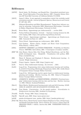 Références
[AFP97] David Andre, Nir Friedman, and Ronald Parr. Generalized prioritized swee-
ping. Neural Information Processing Systems, 1997. Computer Science Divi-
sion 387 Soda Hall University of California Berkeley CA 94720.
[Alb75] James S. Albus. A new approach to manipulator control :the cerebellar model
articulation controlle. Journal of Dynamic Systems, Measurement and Control,
97 :237–240, 1975.
[BB] Mohamed Boumehraz and Khier Benmahammed. Tuning fuzzy inference sys-
tems by q-learning. Laboratoire MSE, Département Electronique, Université
de Biskra, Département Electronique, Université de Setif.
[Bou10] Bruno Bouzy. Apprentissage par renforcement(3). -, octobre 2010.
[Fou20] Python Software Foundation. itertools — functions creating iterators for eﬃ-
cient looping, 2020. https://docs.python.org/3/library/itertools.
[Gé08a] Pierre Gérard. Apprentissage numérique. Apprentissage par Renforcement,
2008. Université de Paris 13 - LIPN.
[Gé08b] Pierre Gérard. Apprentissage par renforcement. 2008. MICR.
[Gra14] Carl Graham. Markov Chains, Analytic and Monte Carlo Computations.
Wiley-Dunod, 1 edition, 2014.
[GS01] GEOFFEY GRIMMET and DAVID STIRZAKER. Probability and Random
Process. OXFORD, third edition, 2001. 7 Convergence of random variables.
[HDF+20] John Hunter, Darren Dale, Eric Firing, Michael Droettboom, and the Mat-
plotlib development team. Matplotlib : Visualization with python, 2020.
https://matplotlib.org/.
[HH] Mance E. Harmon and Stephanie S. Harmon. Reinforcement learning : A
tutorial. Wright Laboratory.
[Jup20] Project Jupyter. Jupyter, 2020. https://jupyter.org/.
[Li18] Yuxi Li. Deep reinforcement learning : An overview. -, 2018.
[Lin91] Long-Ji Lin. Programming robot using reinforcement learning and teaching.
In AAAI-91 Proceedings, Rittsburgh, Pennsylvania 15213, 1991. AAAI, School
of Compunter Science Carnegie Mellon University.
[Lin92] Long-Ji Lin. Self-improving reactive agents based on reinforcement learning,
planning and teaching. Machine Learning, (8), 1992. School of Compunter
Science Carnegie Mellon University.
[MA93] ANDREW W. MOORE and CHRISTOPHERG. ATKESON. Prioritized swee-
ping" reinforcement learning with less data and less time. Machine Learning
13, 1993. CKluwer AcademicPublishers.
[Mar11] Mario Martin. Reinforcement learning monte carlo and td(λ) learning. LEAR-
NING IN AGENTS AND MULTIAGENTS SYSTEMS, 2011.
[Mon20] Yvan Monka. Concentration - loi des grands nombres. Generalization in
Reinforcement Learning, 2020. Académie de Strasbourg.
[Num20] NumPy. Numpy, 2020. https://numpy.org/.
[Ope20] OpenAI. gym, 2020. https://gym.openai.com/.
[pdt20] pandas development team. pandas, 2020. https://pandas.pydata.org/.
[PGG+06] Olivier Perru, Muriel Guedj, Laeticia Maison Stéphane Le Gars, Jérôme Lamy,
and Isabelle Laboulais-Lesage. Revue d’histoire des sciences, volume Tome 59.
ARMAND COLIN, 1 edition, Janvier-Juin 2006. FONDATION POUR LA
SCIENCE.
30
 