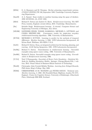 [RN94] G. A. Rummery and M. Niranjan. On-line q-learning connectionist systems.
CUED/F-INFENG/TR 166, September 1994. Cambridge University Enginee-
ring Departement.
[Sam59] A. L. Samuel. Some studies in machine learning using the game of checkers.
IBM JOURNAL, (3), JULY 1959.
[SB18] Richard S. Sutton and Andrew G. Barto. Reinforcement Learning. The MIT
Press, London, England, second edition, 2018. Cambridge, Massachusetts.
[Sin] Satinder Singh. Reinforcement learning : A tutorial. Computer Science and
Engineering University of Michigan, Ann Arbor.
[SJLS96] SATINDER SINGH, TOMMI JAAKKOLA, MICHAEL L. LITTMAN, and
CSABA SZEPBSV.ARI. Convergence results for single-step on-policy
reinforcement-learning algorithms. 1996. University of Massachusetts.
[SUT88] RICHARD S. SUTTON. Learning to predict by the methods of temporal
diﬀerences. Machine Learning, 3, 1988. GTE Laboratories Incorporated, 40
Sylvan Road, Waltham, MA 02254, U.S.A.
[Sut91] Richard S. Sutton. Dyna, an integrated architecture for learning, planning, and
reacting. AAAI Spring Symposium, 1991. GTE Laboratories Incorporated.
[Sut96a] Richard S. Sutton. Generalization in reinforcement learning : Successful
examples using sparse coarse coding. 1996. University of Massachusetts.
[Sut96b] Richard S. Sutton. Successful examples using sparse coarse coding. Generali-
zation in Reinforcement Learning, 1996.
[T.T13] Nick T.Thomopoulos. Essentials of Monte Carlo Simulation - Statistical Me-
thods for Building Simulation Models. Springer, Chicago,Illinois,USA, 1 edi-
tion, 2013. Stuart School of Business Illinois Institute of Technology.
[Wat89] Christopher John Cornish Hellaby Watkins. Learning from Delayed Rewards.
PhD thesis, King’s College, May 1989.
[WD92] CHRISTOPHER J.C.H. WATKINS and PETER DAYAN. Technical note.
Machine Learning, 8, 1992. 25b Framﬁeld Road, Highbury, London N5 1UU,
England - Centre for Cognitive Science, University of Edinburgh, 2 Buccleuch
Place, Edinburgh EH8 9EH, Scotland.
31
 