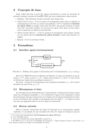 2 Concepts de base
Avant d’aller plus loin et pour des raisons introductives, il nous est nécessaire de
présenter quelques concepts de base[HH, SB18] que nous emploierons le plus souvent.
• Politique : Elle détermine l’action à prendre dans chaque état.
• Valeur d’état V π(so) : C’est la somme de récompenses reçues dans un épisode en
commençant par cet état (so) suivant une politique π. Et V π représente la fonction
de valeur d’état en anglais "state-value function", elle permet d’évaluer la valeur
d’un état c’est-à-dire combien est bon pour un agent d’être dans un état donné ;
nous en parlerons en détails un peu plus loin.
• Valeur d’action Qπ(ao) 1 : C’est la moyenne de récompense reçue lorsque l’action
(ao) est choisie. Qπ est la fonction de valeur d’action, "action value function" en
anglais.
• Épisode : C’est la succession d’états.
3 Formalisme
3.1 Interface agent/environnement
Figure 2 – Schéma d’un agent en interaction avec l’environnement | Source :[SB18]p48
Basé sur le PDM (Processus de Décision de Markov), le temps est discrétisé en pas de
temps t ∈ N+. Dans un état st ∈ S 2 , l’agent émet l’action at ∈ A(st) 3 et cette action
est choisie par l’agent selon sa politique courante πt
4.
En retour , il reçoit de l’environnement une récompense immédiate rt+1 ∈ R et trouve
lui-même son nouvel état st+1 ∈ S.
3.2 Récompense et buts
Les récompenses sont déterminées par l’ environnement ; à chaque pas de temps, l’agent
reçoit une récompense immédiate rt ∈ R. L’objectif de l’agent est de maximiser le cumul
des récompenses obtenues à long terme et ces signaux de récompense formalisent la notion
de but ou d’objectif. Par exemple, la récompense peut être égale à −1 si l’agent est dans
une zone non appropriée dans le cas d’un agent en mouvement.
3.3 Retour attendu
Dans ce contexte, l’interaction de l’agent est découpée en en sous-sequence appelée
«épisodes» et un épisode est une succession des états. Le temps est découpé en pas de
1. V π et Qπ sont communement appelés fonction de valeur [SB18]p58
2. S est l’ensemble d’etat
3. A(st) est l’ensemble des actions disponibles à partir de st
4. En PDM πt(s, a) ∈ [0, 1] est la probabilité qu’à l’instant t , l’agent choisisse l’action a dans l’état s, et
cette derniere (action) est choisie si sa probalilité est élévée.
4
 