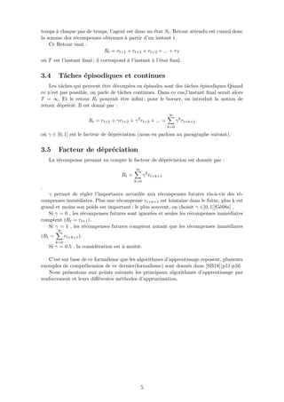 temps à chaque pas de temps, l’agent est dans un état St. Retour attendu est cumul donc
la somme des récompenses obtenues à partir d’un instant t.
Ce Retour vaut :
Rt = rt+1 + rt+2 + rt+3 + ... + rT
où T est l’instant ﬁnal ; il correspond à l’instant à l’état ﬁnal.
3.4 Tâches épisodiques et continues
Les tâches qui peuvent être découpées en épisodes sont des tâches épisodiques Quand
ce n’est pas possible, on parle de tâches continues. Dans ce cas,l’instant ﬁnal serait alors
T = ∞. Et le retour Rt pourrait être inﬁni ; pour le borner, on introduit la notion de
retour déprécié. Il est donné par :
Rt = rt+1 + γrt+2 + γ2
rt+3 + ... =
∞
k=0
γk
rt+k+1
où γ ∈ [0, 1] est le facteur de dépréciation (nous en parlons au paragraphe suivant).
3.5 Facteur de dépréciation
La récompense prenant en compte le facteur de dépréciation est donnée par :
Rt =
∞
k=0
γk
rt+k+1
.
γ permet de régler l’importance accordée aux récompenses futures vis-à-vis des ré-
compenses immédiates. Plus une récompense rt+k+1 est lointaine dans le futur, plus k est
grand et moins son poids est important ; le plus souvent, on choisit γ ∈]0, 1[[Gé08a] .
Si γ = 0 , les récompenses futures sont ignorées et seules les récompenses immédiates
comptent (Rt = rt+1).
Si γ = 1 , les récompenses futures comptent autant que les récompenses immédiates
(Rt =
∞
k=0
rt+k+1).
Si γ = 0.5 , la considération est à moitié.
C’est sur base de ce formalisme que les algorithmes d’apprentissage reposent, plusieurs
exemples de compréhension de ce dernier(formalisme) sont donnés dans [SB18]|p51-p56.
Nous présentons aux points suivants les principaux algorithmes d’apprentissage par
renforcement et leurs diﬀérentes méthodes d’approximation.
5
 