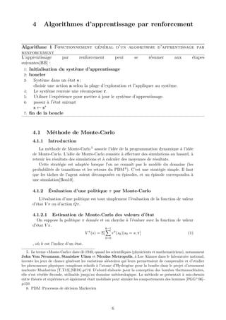 4 Algorithmes d’apprentissage par renforcement
Algorithme 1 Fonctionnement général d’un algorithme d’apprentissage par
renforcement
L’apprentissage par renforcement peut se résumer aux étapes
suivantes[BB] :
1: Initialisation du système d’apprentissage
2: boucler
3: Système dans un état s ;
choisir une action a selon la plage d’exploration et l’appliquer au système.
4: Le système renvoie une récompense r.
5: Utiliser l’expérience pour mettre à jour le système d’apprentissage.
6: passer à l’état suivant
s ← s’
7: ﬁn de la boucle
4.1 Méthode de Monte-Carlo
4.1.1 Introduction
La méthode de Monte-Carlo 5 associe l’idée de la programmation dynamique à l’idée
de Monte-Carlo. L’idée de Monte-Carlo consiste à eﬀectuer des simulations au hasard, à
retenir les résultats des simulations et à calculer des moyennes de résultats.
Cette stratégie est adaptée lorsque l’on ne connaît pas le modèle du domaine (les
probabilités de transitions et les retours du PDM 6). C’est une stratégie simple. Il faut
que les tâches de l’agent soient décomposées en épisodes, et un épisode correspondra à
une simulation[Bou10].
4.1.2 Évaluation d’une politique π par Monte-Carlo
L’évaluation d’une politique est tout simplement l’évaluation de la fonction de valeur
d’état V π ou d’action Qπ.
4.1.2.1 Estimation de Monte-Carlo des valeurs d’état
On suppose la politique π donnée et on cherche à l’évaluer avec la fonction de valeur
d’état V π.
V π
(s) = E[
k−1
k=0
rπ
(sk)|s0 = s; π] (1)
, où k est l’indice d’un état.
5. Le terme «Monte-Carlo» date de 1940, quand les scientiﬁques (physicients et mathematiciens), notamment
John Von Neumann, Stanislaw Ulam et Nicolas Metropolis, à Los Alamos dans le laboratoire national,
invente les jeux de chance générant les variations aléatoires qui leurs permettaient de comprendre et d’etudier
les phenomenes physiques complexes relatifs à l’atome d’Hydrogène pour la bombe dans le projet d’armement
nucleaire Manhattan [T.T13],[SB18]-p116. D’abord elaborée pour la conception des bombes thermonucléaires,
elle s’est révélée féconde, utilisable jusqu’au domaine météorologique. La méthode se présentait à mis-chemin
entre théorie et expérience,et également était mobilisée pour simuler les comportements des hommes [PGG+
06]-
p350.
6. PDM :Processus de décision Markovien
6
 