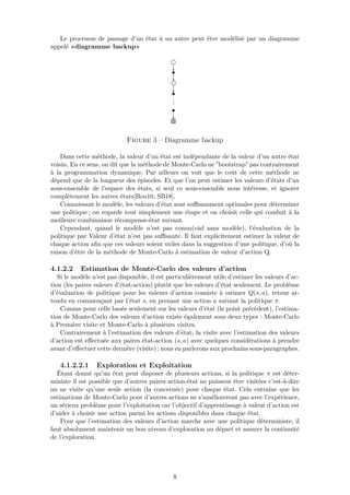 Le processus de passage d’un état à un autre peut être modélisé par un diagramme
appelé «diagramme backup»
Figure 3 – Diagramme backup
Dans cette méthode, la valeur d’un état est indépendante de la valeur d’un autre état
voisin. En ce sens, on dit que la méthode de Monte-Carlo ne "bootstrap" pas contrairement
à la programmation dynamique. Par ailleurs on voit que le coût de cette méthode ne
dépend que de la longueur des épisodes. Et que l’on peut estimer les valeurs d’états d’un
sous-ensemble de l’espace des états, si seul ce sous-ensemble nous intéresse, et ignorer
complètement les autres états[Bou10, SB18].
Connaissant le modèle, les valeurs d’état sont suﬃsamment optimales pour déterminer
une politique ; on regarde tout simplement une étape et on choisit celle qui conduit à la
meilleure combinaison récompense-état suivant.
Cependant, quand le modèle n’est pas connu(càd sans modèle), l’évaluation de la
politique par Valeur d’état n’est pas suﬃsante. Il faut explicitement estimer la valeur de
chaque action aﬁn que ces valeurs soient utiles dans la suggestion d’une politique, d’où la
raison d’être de la méthode de Monte-Carlo à estimation de valeur d’action Q.
4.1.2.2 Estimation de Monte-Carlo des valeurs d’action
Si le modèle n’est pas disponible, il est particulièrement utile d’estimer les valeurs d’ac-
tion (les paires valeurs d’état-action) plutôt que les valeurs d’état seulement. Le problème
d’évaluation de politique pour les valeurs d’action consiste à estimer Q(s, a), retour at-
tendu en commençant par l’état s, en prenant une action a suivant la politique π.
Comme pour celle basée seulement sur les valeurs d’état (le point précèdent), l’estima-
tion de Monte-Carlo des valeurs d’action existe également sous deux types : Monte-Carlo
à Première visite et Monte-Carlo à plusieurs visites.
Contrairement à l’estimation des valeurs d’état, la visite avec l’estimation des valeurs
d’action est eﬀectuée aux paires état-action (s, a) avec quelques considérations à prendre
avant d’eﬀectuer cette dernière (visite) ; nous en parlerons aux prochains sous-paragraphes.
4.1.2.2.1 Exploration et Exploitation
Étant donné qu’un état peut disposer de plusieurs actions, si la politique π est déter-
ministe il est possible que d’autres paires action-état ne puissent être visitées c’est-à-dire
on ne visite qu’une seule action (la concernée) pour chaque état. Cela entraîne que les
estimations de Monte-Carlo pour d’autres actions ne s’amélioreront pas avec l’expérience,
un sérieux problème pour l’exploitation car l’objectif d’apprentissage à valeur d’action est
d’aider à choisir une action parmi les actions disponibles dans chaque état.
Pour que l’estimation des valeurs d’action marche avec une politique déterministe, il
faut absolument maintenir un bon niveau d’exploration au départ et assurer la continuité
de l’exploration.
8
 