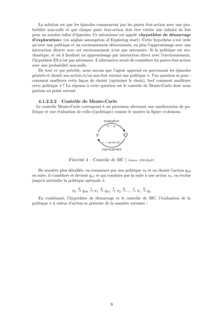 La solution est que les épisodes commencent par les paires état-action avec une pro-
babilité non-nulle et que chaque paire état-action doit être visitée une inﬁnité de fois
pour un nombre inﬁni d’épisodes. Ce mécanisme est appelé «hypothèse de démarrage
d’exploration» (en anglais assumption of Exploring start). Cette hypothèse n’est utile
qu’avec une politique et un environnement déterministe, en plus l’apprentissage avec une
interaction directe avec cet environnement n’est pas nécessaire. Si la politique est sto-
chastique, et où il faudrait un apprentissage par interaction direct avec l’environnement,
l’hypothèse ES n’est pas nécessaire. L’alternative serait de considérer les paires état-action
avec une probabilité non-nulle.
De tout ce qui précède, nous savons que l’agent apprend en parcourant les épisodes
générés et choisit son action et/ou son état suivant une politique π. Une question se pose :
comment améliorer cette façon de choisir (optimiser le choix), bref comment améliorer
cette politique π ? La réponse à cette question est le contrôle de Monte-Carlo dont nous
parlons au point suivant.
4.1.2.2.2 Contrôle de Monte-Carlo
Le contrôle Monte-Carlo correspond à un processus alternant une amélioration de po-
litique et une évaluation de celle-ci(politique) comme le montre la ﬁgure ci-dessous.
Figure 4 – Contrôle de MC | Source :[SB18]p97
De manière plus détaillée, on commence par une politique π0 et on choisit l’action qπ0
en suite, il s’améliore et devient qπ1 et qui conduira par la suite à une action a1, on évolue
jusqu’à atteindre la politique optimale π.
π0
E
→ qπ0
I
→ π1
E
→ qπ1
I
→ π2
E
→ ...
I
→ π∗
E
→ q∗
En combinant, l’hypothèse de démarrage et le contrôle de MC, l’évaluation de la
politique π à valeur d’action se présente de la manière suivante :
9
 