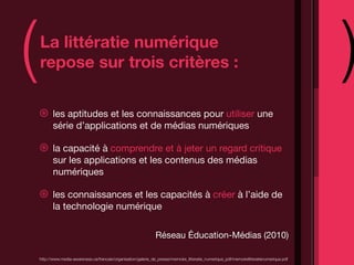 (   La littératie numérique
    repose sur trois critères :                                                                                                             )
    ⊛      les aptitudes et les connaissances pour utiliser une
           série d’applications et de médias numériques

    ⊛      la capacité à comprendre et à jeter un regard critique
           sur les applications et les contenus des médias
           numériques

    ⊛      les connaissances et les capacités à créer à l’aide de
           la technologie numérique

                                                                  Réseau Éducation-Médias (2010)

    http://www.media-awareness.ca/francais/organisation/galerie_de_presse/memoire_litteratie_numerique_pdf/memoirelitteratienumerique.pdf
 