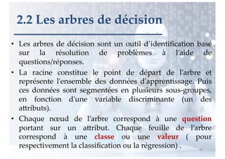 • Les arbres de décision sont un outil d’identiﬁcation basé
sur la résolution de problèmes à l’aide de
questions/réponses.
• La racine constitue le point de départ de l'arbre et
représente l'ensemble des données d'apprentissage. Puis
ces données sont segmentées en plusieurs sous-groupes,
en fonction d'une variable discriminante (un des
aAributs).
• Chaque nœud de l’arbre correspond à une question
portant sur un aAribut. Chaque feuille de l’arbre
correspond à une classe ou une valeur ( pour
respectivement la classiﬁcation ou la régression) . 80
2.2 Les arbres de décision
 