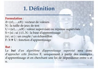 Formulation :
!= ("1,…,"#) : vecteur de valeurs
N : la taille de jeux de test
U = (u1,…,u#) : valeur supervisée ou réponse supervisée
S = (xi ; ui ) i:1..N : la base d’apprentissage
(xi ; ui ) : un couple / un échantillon
F: Xà U : fonction d’apprentissage
But :
Le but d’un algorithme d’apprentissage supervisé sera donc
d’approcher ce4e fonction F, uniquement à partir des exemples
d’apprentissage et en cherchant une loi de dépendance entre x et
u.
64
1. Déﬁnition
 