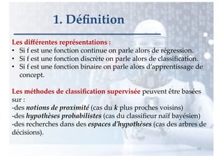 Les diﬀérentes représentations :
• Si f est une fonction continue on parle alors de régression.
• Si f est une fonction discrète on parle alors de classiﬁcation.
• Si f est une fonction binaire on parle alors d’apprentissage de
concept.
Les méthodes de classiﬁcation supervisée peuvent être basées
sur :
-des notions de proximité (cas du k plus proches voisins)
-des hypothèses probabilistes (cas du classiﬁeur naïf bayésien)
-des recherches dans des espaces d'hypothèses (cas des arbres de
décisions).
65
1. Déﬁnition
 