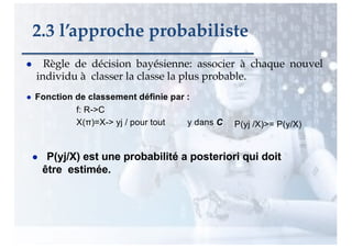 ● Règle de décision bayésienne: associer à chaque nouvel
individu à classer la classe la plus probable.
● Fonction de classement définie par :
f: R->C
X(π)=X-> yj / pour tout y dans C P(yj /X)>= P(y/X)
● P(yj/X) est une probabilité a posteriori qui doit
être estimée.
2.3 l’approche probabiliste
 