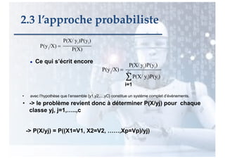 ● Ce qui s’écrit encore
-> P(X/yj) = P((X1=V1, X2=V2, ……,Xp=Vp)/yj)
P(X/ yj)P(yj)
P(X)
j
P(y /X) =
P(X/ yj)P(yj)
j C
∑P(X/ yi)P(yi)
• avec l’hypothèse que l’ensemble {y1,y2,...,yC} constitue un système complet d’événements.
• -> le problème revient donc à déterminer P(X/yj) pour chaque
classe yj, j=1,…..,c
P(y /X) =
2.3 l’approche probabiliste
i=1
 
