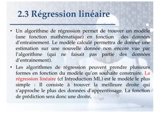 • Un algorithme de régression permet de trouver un modèle
(une fonction mathématique) en fonction des données
d’entrainement. Le modèle calculé permettra de donner une
estimation sur une nouvelle donnée non encore vue par
l’algorithme (qui ne faisait pas partie des données
d’entrainement).
• Les algorithmes de régression peuvent prendre plusieurs
formes en fonction du modèle qu’on souhaite construire. La
régression linéaire (cf Introduction ML) est le modèle le plus
simple : Il consiste à trouver la meilleure droite qui
s’approche le plus des données d’apprentissage. La fonction
de prédiction sera donc une droite.
114
2.3 Régression linéaire
 
