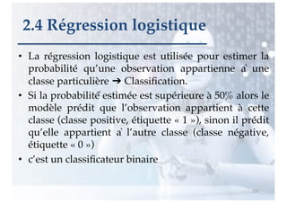 • La régression logistique est utilisée pour estimer la
probabilité qu’une observation appartienne à une
classe particulière ➔ Classification.
• Si la probabilité́ estimée est supérieure à 50% alors le
modèle prédit que l’observation appartient à cette
classe (classe positive, étiquette « 1 »), sinon il prédit
qu’elle appartient à l’autre classe (classe négative,
étiquette « 0 »)
• c’est un classificateur binaire
115
2.4 Régression logistique
 