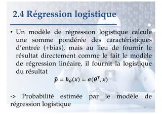 • Un modèle de régression logistique calcule
une somme pondérée des caractéristiques
d’entrée (+bias), mais au lieu de fournir le
résultat directement comme le fait le modèle
de régression linéaire, il fournit la logistique
du résultat
!
" = $% & = '(%), &)
-> Probabilité estimée par le modèle de
régression logistique 116
2.4 Régression logistique
 