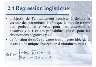 • L’objectif de l’entrainement consiste à définir le
vecteur des paramètres ! afin que le modèle estime
des probabilités élevées pour les observations
positives " = 1 et des probabilités basses pour les
observations négatives " = 0 .
• La fonction de coût suivante traduit cette idée dans
le cas d’une unique observation d’entrainement # :
C(! )= %
−'() (+
,) ./ " = 1
log(1 − 4
,)./ " = 0
118
2.4 Régression logistique
 