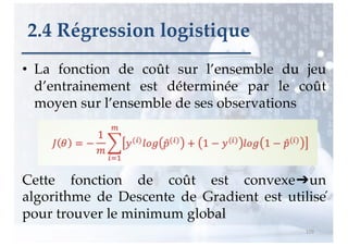 • La fonction de coût sur l’ensemble du jeu
d’entrainement est déterminée par le coût
moyen sur l’ensemble de ses observations
Cette fonction de coût est convexe➔un
algorithme de Descente de Gradient est utilisé
pour trouver le minimum global
119
2.4 Régression logistique
 