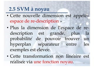 2.5 SVM à noyau
• Cette nouvelle dimension est appelé«
espace de re-description »
• Plus la dimension de l’espace de re-
description est grande, plus la
probabilité de pouvoir trouver un
hyperplan séparateur entre les
exemples est élevée.
• Cette transformation non linéaire est
réalisée via une fonction noyau. 125
 
