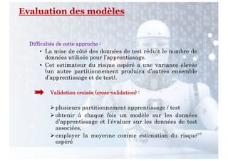 Difficultés de cette approche :
• La mise de côté des données de test réduit le nombre de
données utilisée pour l’apprentissage.
• Cet estimateur du risque espéré a une variance élevée
(un autre partitionnement produira d’autres ensemble
d’apprentissage et de test).
Validation croisée (cross-validation) :
Øplusieurs partitionnement apprentissage / test
Øobtenir à chaque fois un modèle sur les données
d’apprentissage et l’évaluer sur les données de test
associées,
Øemployer la moyenne comme estimation du risque
espéré
128
Evaluation des modèles
 