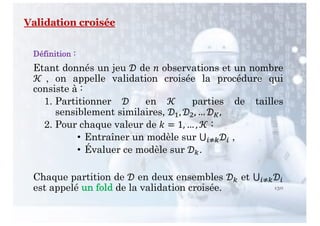 130
Validation croisée
Définition :
Etant donnés un jeu ! de " observations et un nombre
# , on appelle validation croisée la procédure qui
consiste à :
1. Partitionner ! en # parties de tailles
sensiblement similaires, !$, !&, … !(,
2. Pour chaque valeur de ) = 1, … , # :
• Entraîner un modèle sur ⋃-./!- ,
• Évaluer ce modèle sur !/.
Chaque partition de ! en deux ensembles !/ et ⋃-./!-
est appelé un fold de la validation croisée.
 