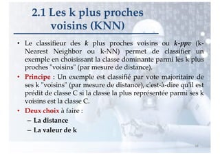 • Le classiﬁeur des k plus proches voisins ou k-ppv (k-
Nearest Neighbor ou k-NN) permet de classiﬁer un
exemple en choisissant la classe dominante parmi les k plus
proches "voisins" (par mesure de distance).
• Principe : Un exemple est classiﬁé par vote majoritaire de
ses k "voisins" (par mesure de distance), c'est-à-dire qu'il est
prédit de classe C si la classe la plus représentée parmi ses k
voisins est la classe C.
• Deux choix à faire :
– La distance
– La valeur de k
2.1 Les k plus proches
voisins (KNN)
68
 