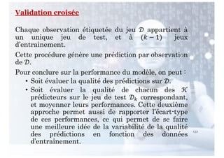 131
Validation croisée
Chaque observation étiquetée du jeu ! appartient à
un unique jeu de test, et à (# − 1) jeux
d’entrainement.
Cette procédure génère une prédiction par observation
de !.
Pour conclure sur la performance du modèle, on peut :
• Soit évaluer la qualité des prédictions sur !.
• Soit évaluer la qualité de chacun des '
prédicteurs sur le jeu de test !( correspondant,
et moyenner leurs performances. Cette deuxième
approche permet aussi de rapporter l’écart-type
de ces performances, ce qui permet de se faire
une meilleure idée de la variabilité de la qualité
des prédictions en fonction des données
d’entraînement.
 